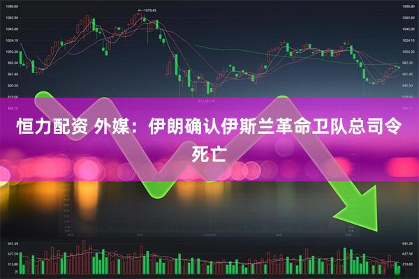 恒力配资 外媒：伊朗确认伊斯兰革命卫队总司令死亡