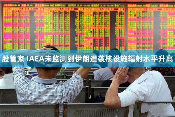 股管家 IAEA未监测到伊朗遭袭核设施辐射水平升高