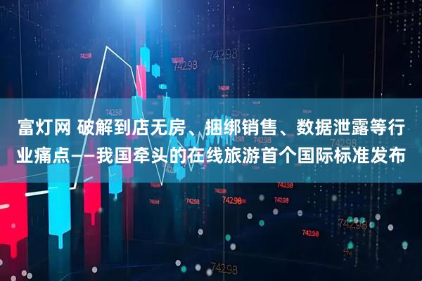 富灯网 破解到店无房、捆绑销售、数据泄露等行业痛点——我国牵头的在线旅游首个国际标准发布