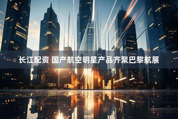 长江配资 国产航空明星产品齐聚巴黎航展