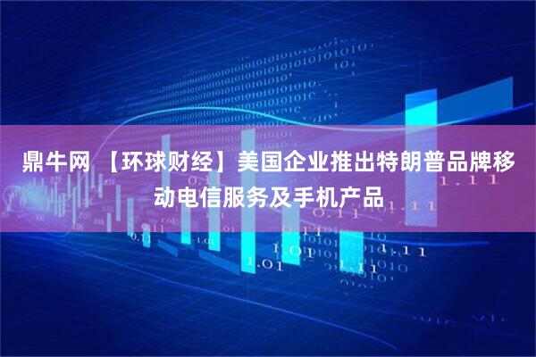 鼎牛网 【环球财经】美国企业推出特朗普品牌移动电信服务及手机产品