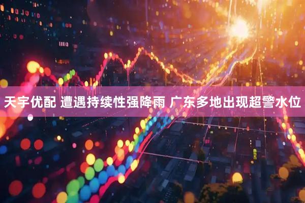 天宇优配 遭遇持续性强降雨 广东多地出现超警水位