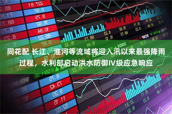 同花配 长江、淮河等流域将迎入汛以来最强降雨过程，水利部启动洪水防御Ⅳ级应急响应