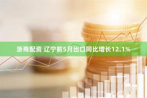 浙商配资 辽宁前5月出口同比增长12.1%