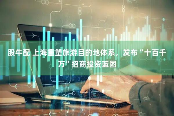 股牛配 上海重塑旅游目的地体系，发布“十百千万”招商投资蓝图
