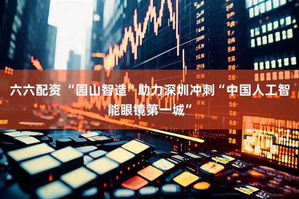 六六配资 “园山智造”助力深圳冲刺“中国人工智能眼镜第一城”