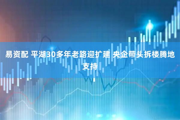 易资配 平湖30多年老路迎扩建 央企带头拆楼腾地支持