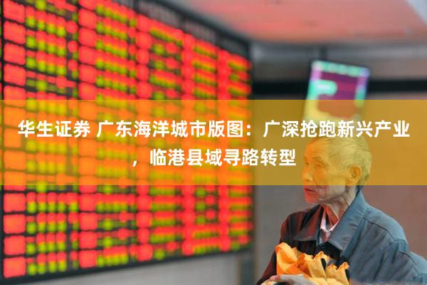 华生证券 广东海洋城市版图：广深抢跑新兴产业，临港县域寻路转型