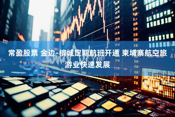 常盈股票 金边-槟城定期航班开通 柬埔寨航空旅游业快速发展
