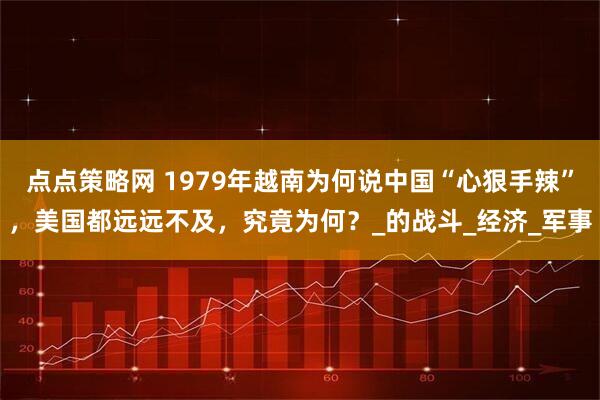点点策略网 1979年越南为何说中国“心狠手辣”，美国都远远不及，究竟为何？_的战斗_经济_军事