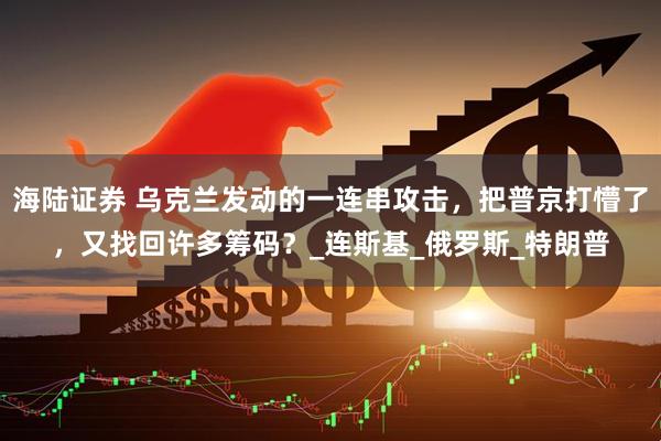 海陆证券 乌克兰发动的一连串攻击，把普京打懵了，又找回许多筹码？_连斯基_俄罗斯_特朗普