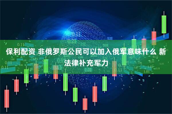保利配资 非俄罗斯公民可以加入俄军意味什么 新法律补充军力