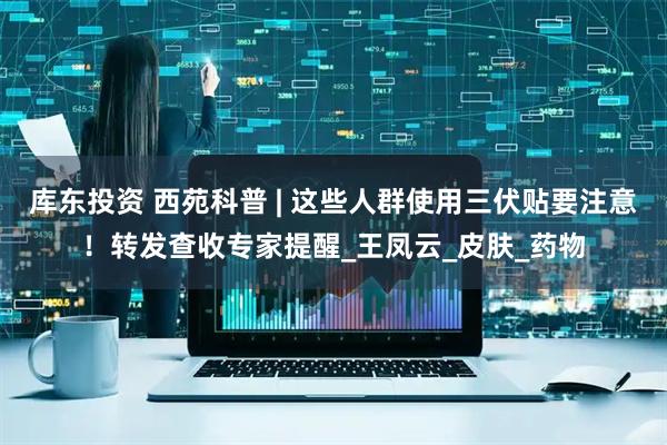 库东投资 西苑科普 | 这些人群使用三伏贴要注意！转发查收专家提醒_王凤云_皮肤_药物
