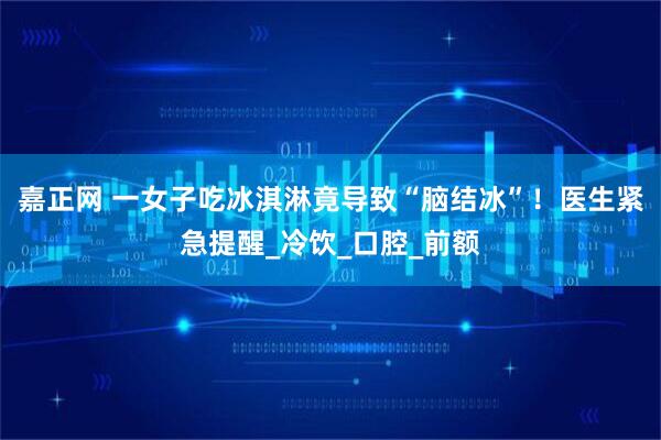 嘉正网 一女子吃冰淇淋竟导致“脑结冰”！医生紧急提醒_冷饮_口腔_前额