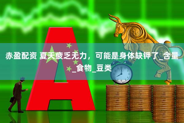 赤盈配资 夏天疲乏无力，可能是身体缺钾了_含量_食物_豆类