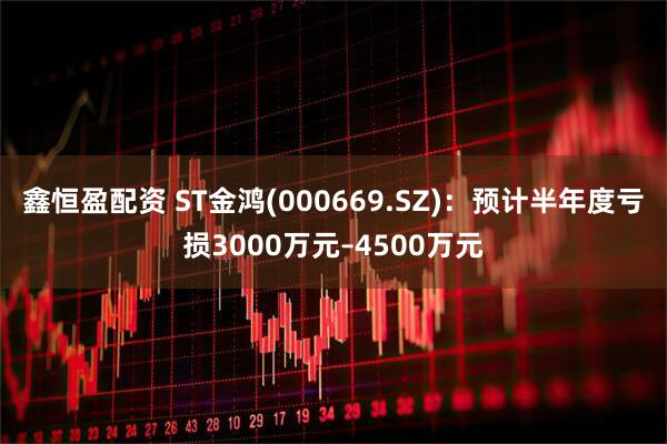 鑫恒盈配资 ST金鸿(000669.SZ)：预计半年度亏损3000万元–4500万元