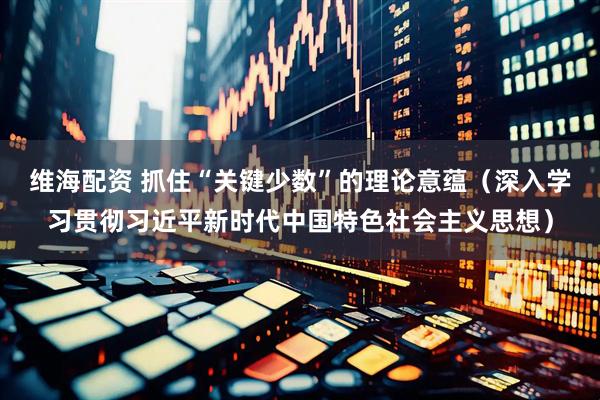 维海配资 抓住“关键少数”的理论意蕴（深入学习贯彻习近平新时代中国特色社会主义思想）