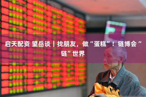 启天配资 望岳谈｜找朋友，做“蛋糕”！链博会“链”世界