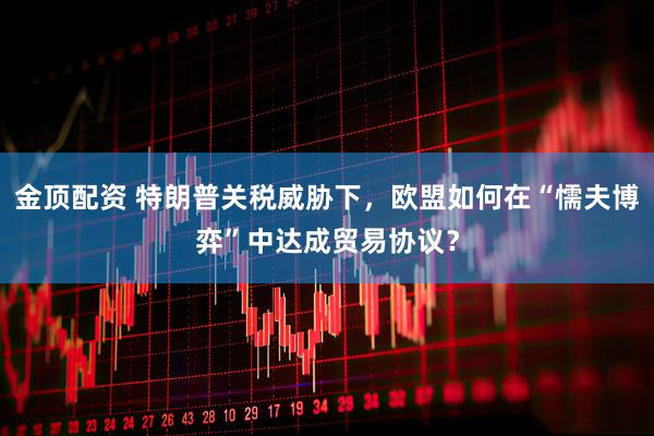 金顶配资 特朗普关税威胁下，欧盟如何在“懦夫博弈”中达成贸易协议？
