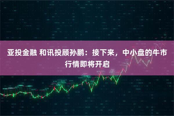 亚投金融 和讯投顾孙鹏：接下来，中小盘的牛市行情即将开启