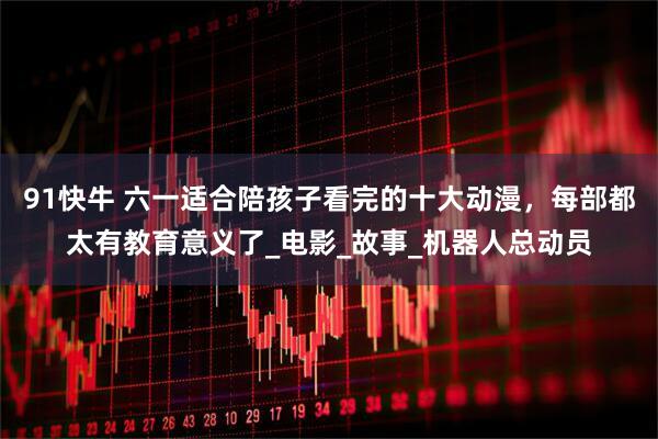 91快牛 六一适合陪孩子看完的十大动漫，每部都太有教育意义了_电影_故事_机器人总动员