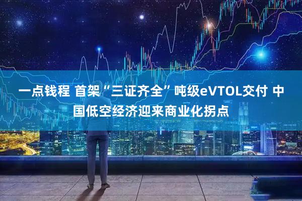 一点钱程 首架“三证齐全”吨级eVTOL交付 中国低空经济迎来商业化拐点