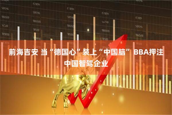 前海吉安 当“德国心”装上“中国脑” BBA押注中国智驾企业