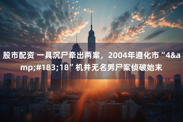 股市配资 一具沉尸牵出两案，2004年遵化市“4&#183;18”机井无名男尸案侦破始末