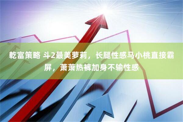 乾富策略 斗2最美萝莉，长腿性感马小桃直接霸屏，萧萧热裤加身不输性感