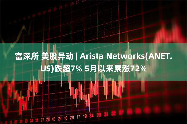 富深所 美股异动 | Arista Networks(ANET.US)跌超7% 5月以来累涨72%