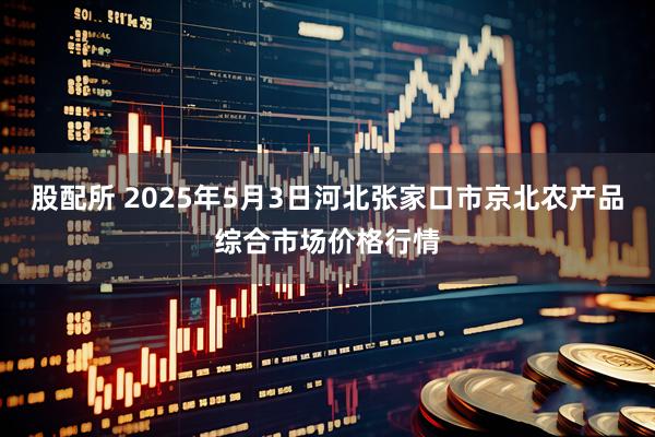 股配所 2025年5月3日河北张家口市京北农产品综合市场价格行情
