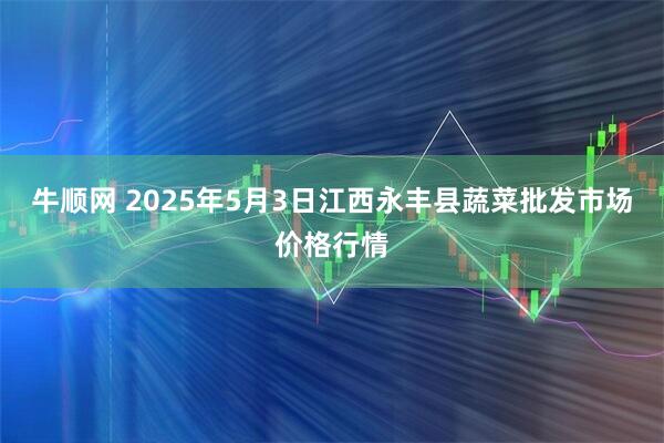 牛顺网 2025年5月3日江西永丰县蔬菜批发市场价格行情
