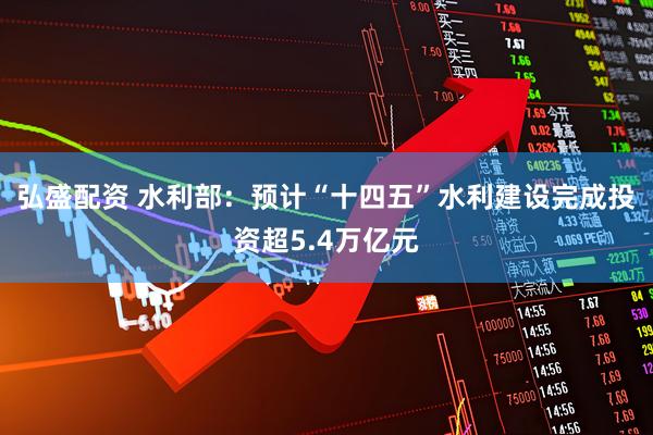 弘盛配资 水利部：预计“十四五”水利建设完成投资超5.4万亿元