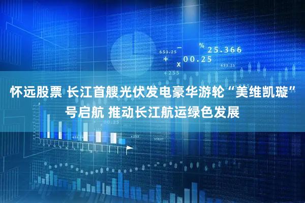 怀远股票 长江首艘光伏发电豪华游轮“美维凯璇”号启航 推动长江航运绿色发展