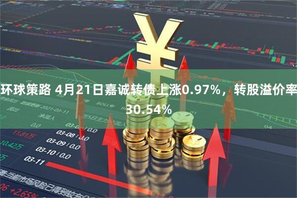 环球策路 4月21日嘉诚转债上涨0.97%，转股溢价率30.54%