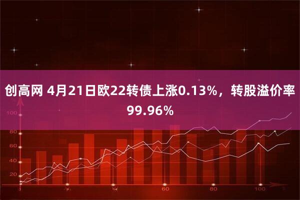 创高网 4月21日欧22转债上涨0.13%，转股溢价率99.96%
