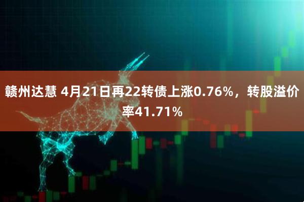 赣州达慧 4月21日再22转债上涨0.76%，转股溢价率41.71%