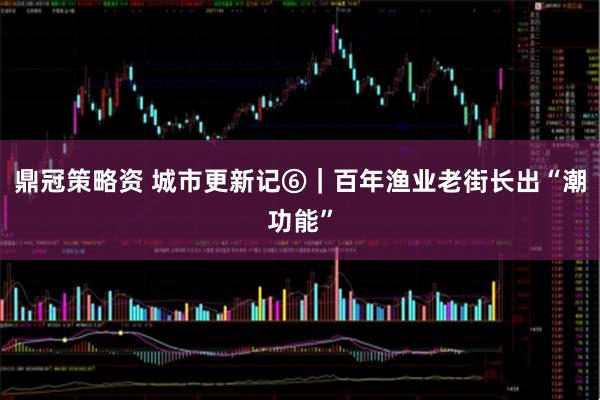 鼎冠策略资 城市更新记⑥｜百年渔业老街长出“潮功能”