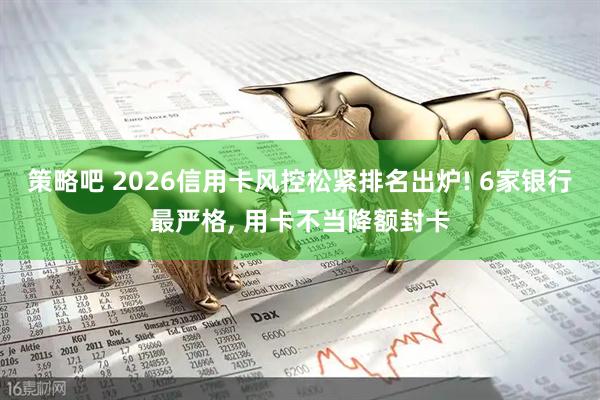 策略吧 2026信用卡风控松紧排名出炉! 6家银行最严格, 用卡不当降额封卡