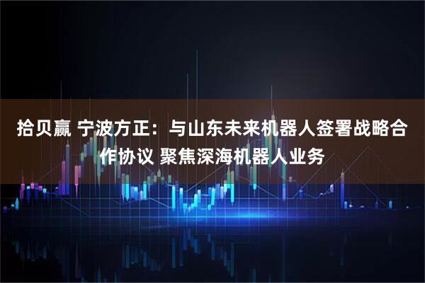 拾贝赢 宁波方正：与山东未来机器人签署战略合作协议 聚焦深海机器人业务