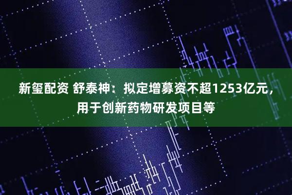 新玺配资 舒泰神：拟定增募资不超1253亿元，用于创新药物研发项目等