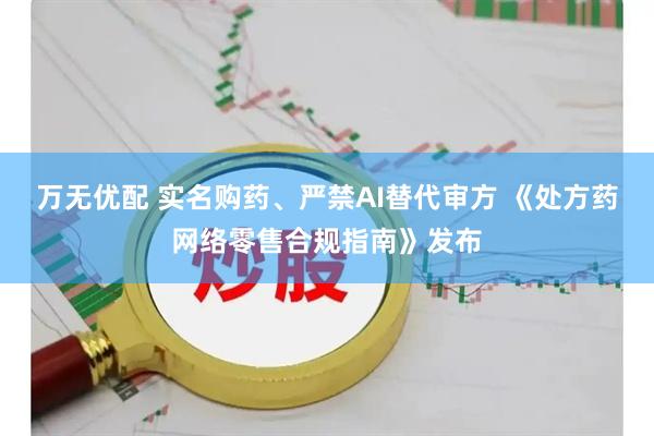 万无优配 实名购药、严禁AI替代审方 《处方药网络零售合规指南》发布