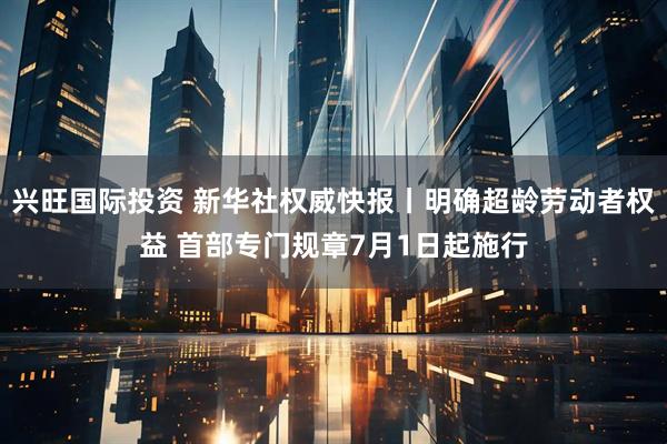 兴旺国际投资 新华社权威快报丨明确超龄劳动者权益 首部专门规章7月1日起施行