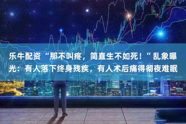 乐牛配资 “那不叫疼，简直生不如死！”乱象曝光：有人落下终身残疾，有人术后痛得彻夜难眠
